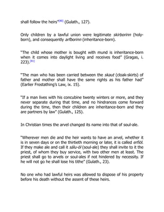 shall follow the heirs”[80]
(Gulath., 127).
Only children by a lawful union were legitimate skirborinn (holy-
born), and consequently arfborinn (inheritance-born).
“The child whose mother is bought with mund is inheritance-born
when it comes into daylight living and receives food” (Gragas, i.
223).[81]
“The man who has been carried between the skaut (cloak-skirts) of
father and mother shall have the same rights as his father had”
(Earlier Frostathing’s Law, ix. 15).
“If a man lives with his concubine twenty winters or more, and they
never separate during that time, and no hindrances come forward
during the time, then their children are inheritance-born and they
are partners by law” (Gulath., 125).
In Christian times the arvel changed its name into that of soul-ale.
“Wherever men die and the heir wants to have an arvel, whether it
is in seven days or on the thirtieth morning or later, it is called erfiöl.
If they make ale and call it sálu-öl (soul-ale) they shall invite to it the
priest, of whom they buy service, with two other men at least. The
priest shall go to arvels or soul-ales if not hindered by necessity. If
he will not go he shall lose his tithe” (Gulath., 23).
No one who had lawful heirs was allowed to dispose of his property
before his death without the assent of these heirs.
 