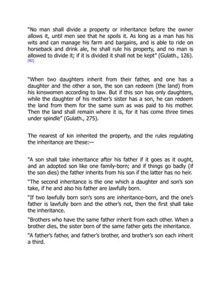 “No man shall divide a property or inheritance before the owner
allows it, until men see that he spoils it. As long as a man has his
wits and can manage his farm and bargains, and is able to ride on
horseback and drink ale, he shall rule his property, and no man is
allowed to divide it; if it is divided it shall not be kept” (Gulath., 126).
[82]
“When two daughters inherit from their father, and one has a
daughter and the other a son, the son can redeem (the land) from
his kinswomen according to law. But if this son has only daughters,
while the daughter of his mother’s sister has a son, he can redeem
the land from them for the same sum as was paid to his mother.
Then the land shall remain where it is, for it has come three times
under spindle” (Gulath., 275).
The nearest of kin inherited the property, and the rules regulating
the inheritance are these:—
“A son shall take inheritance after his father if it goes as it ought,
and an adopted son like one family-born; and if things go badly (if
the son dies) the father inherits from his son if the latter has no heir.
“The second inheritance is the one which a daughter and son’s son
take, if he and also his father are lawfully born.
“If two lawfully born son’s sons are inheritance-born, and the one’s
father is lawfully born and the other’s not, then the first shall take
the inheritance.
“Brothers who have the same father inherit from each other. When a
brother dies, the sister born of the same father gets the inheritance.
“A father’s father, and father’s brother, and brother’s son each inherit
a third.
 
