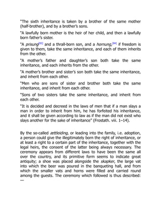 “The sixth inheritance is taken by a brother of the same mother
(half-brother), and by a brother’s sons.
“A lawfully born mother is the heir of her child, and then a lawfully
born father’s sister.
“A prisung[83]
and a thrall-born son, and a hornung,[84]
if freedom is
given to them, take the same inheritance, and each of them inherits
from the other.
“A mother’s father and daughter’s son both take the same
inheritance, and each inherits from the other.
“A mother’s brother and sister’s son both take the same inheritance,
and inherit from each other.
“Men who are sons of sister and brother both take the same
inheritance, and inherit from each other.
“Sons of two sisters take the same inheritance, and inherit from
each other.
“It is decided and decreed in the laws of men that if a man slays a
man in order to inherit from him, he has forfeited his inheritance,
and it shall be given according to law as if the man did not exist who
slays another for the sake of inheritance” (Frostath. viii. 1–14).
By the so-called ættleiding, or leading into the family, i.e. adoption,
a person could give the illegitimately born the right of inheritance, or
at least a right to a certain part of the inheritance, together with the
legal heirs, the consent of the latter being always necessary. The
ceremony appears from different laws to have been the same all
over the country, and its primitive form seems to indicate great
antiquity; a shoe was placed alongside the skapker, the large vat
into which the beer was poured in the banqueting hall, and from
which the smaller vats and horns were filled and carried round
among the guests. The ceremony which followed is thus described:
—
 