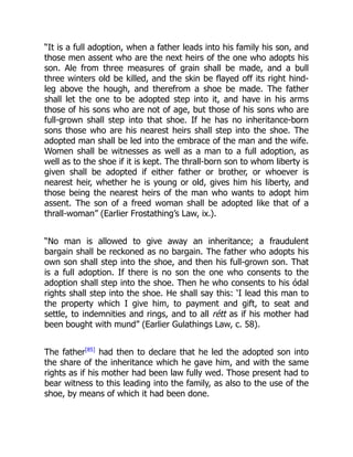 “It is a full adoption, when a father leads into his family his son, and
those men assent who are the next heirs of the one who adopts his
son. Ale from three measures of grain shall be made, and a bull
three winters old be killed, and the skin be flayed off its right hind-
leg above the hough, and therefrom a shoe be made. The father
shall let the one to be adopted step into it, and have in his arms
those of his sons who are not of age, but those of his sons who are
full-grown shall step into that shoe. If he has no inheritance-born
sons those who are his nearest heirs shall step into the shoe. The
adopted man shall be led into the embrace of the man and the wife.
Women shall be witnesses as well as a man to a full adoption, as
well as to the shoe if it is kept. The thrall-born son to whom liberty is
given shall be adopted if either father or brother, or whoever is
nearest heir, whether he is young or old, gives him his liberty, and
those being the nearest heirs of the man who wants to adopt him
assent. The son of a freed woman shall be adopted like that of a
thrall-woman” (Earlier Frostathing’s Law, ix.).
“No man is allowed to give away an inheritance; a fraudulent
bargain shall be reckoned as no bargain. The father who adopts his
own son shall step into the shoe, and then his full-grown son. That
is a full adoption. If there is no son the one who consents to the
adoption shall step into the shoe. Then he who consents to his ódal
rights shall step into the shoe. He shall say this: ‘I lead this man to
the property which I give him, to payment and gift, to seat and
settle, to indemnities and rings, and to all rétt as if his mother had
been bought with mund” (Earlier Gulathings Law, c. 58).
The father[85]
had then to declare that he led the adopted son into
the share of the inheritance which he gave him, and with the same
rights as if his mother had been law fully wed. Those present had to
bear witness to this leading into the family, as also to the use of the
shoe, by means of which it had been done.
 