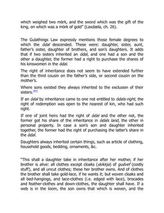 which weighed two mörk, and the sword which was the gift of the
king, on which was a mörk of gold” (Laxdæla, ch. 26).
The Gulathings Law expressly mentions those female degrees to
which the ódal descended. These were: daughter, sister, aunt,
father’s sister, daughter of brothers, and son’s daughters. It adds
that if two sisters inherited an ódal, and one had a son and the
other a daughter, the former had a right to purchase the shares of
his kinswomen in the ódal.
The right of inheritance does not seem to have extended further
than the third cousin on the father’s side, or second cousin on the
mother’s.
Where sons existed they always inherited to the exclusion of their
sisters.[87]
If an ódal by inheritance came to one not entitled to ódals-right, the
right of redemption was open to the nearest of kin, who had such
right.
If one of joint heirs had the right of ódal and the other not, the
former got his share of the inheritance in ódals land, the other in
personal property. In case a son’s son and daughter inherited
together, the former had the right of purchasing the latter’s share in
the ódal.
Daughters always inherited certain things, such as article of clothing,
household goods, bedding, ornaments, &c.
“This shall a daughter take in inheritance after her mother, if her
brother is alive: all clothes except cloaks (skikkja) of gudvef (costly
stuff), and all uncut clothes; these her brother owns. And of clothes
the brother shall take gold-lace, if he wants it; but woven cloaks and
all bed-hangings, and lace-clothes (i.e. edged with lace), brocades
and feather-clothes and down-clothes, the daughter shall have. If a
web is in the loom, the son owns that which is woven, and the
 
