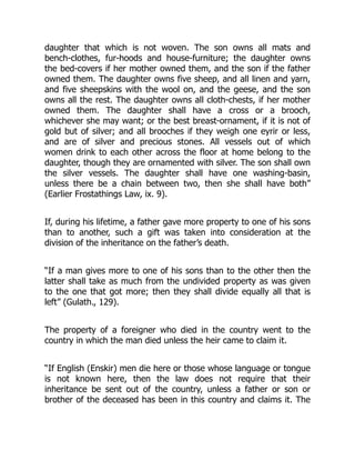 daughter that which is not woven. The son owns all mats and
bench-clothes, fur-hoods and house-furniture; the daughter owns
the bed-covers if her mother owned them, and the son if the father
owned them. The daughter owns five sheep, and all linen and yarn,
and five sheepskins with the wool on, and the geese, and the son
owns all the rest. The daughter owns all cloth-chests, if her mother
owned them. The daughter shall have a cross or a brooch,
whichever she may want; or the best breast-ornament, if it is not of
gold but of silver; and all brooches if they weigh one eyrir or less,
and are of silver and precious stones. All vessels out of which
women drink to each other across the floor at home belong to the
daughter, though they are ornamented with silver. The son shall own
the silver vessels. The daughter shall have one washing-basin,
unless there be a chain between two, then she shall have both”
(Earlier Frostathings Law, ix. 9).
If, during his lifetime, a father gave more property to one of his sons
than to another, such a gift was taken into consideration at the
division of the inheritance on the father’s death.
“If a man gives more to one of his sons than to the other then the
latter shall take as much from the undivided property as was given
to the one that got more; then they shall divide equally all that is
left” (Gulath., 129).
The property of a foreigner who died in the country went to the
country in which the man died unless the heir came to claim it.
“If English (Enskir) men die here or those whose language or tongue
is not known here, then the law does not require that their
inheritance be sent out of the country, unless a father or son or
brother of the deceased has been in this country and claims it. The
 