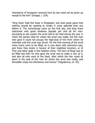 inheritance of foreigners received here by law need not be given up
except to the heir” (Gragas, i. 224).
“King Svein held this feast in Ringstadir, and took great pains that
nothing should be wanting to render it more splendid than any
before it. The Jomsvikings came on the first day, and King Svein
welcomed with great kindness Sigvaldi jarl and all his men.
According to old custom the arvel had to be held during the year in
which the person died for whom the arvel was made, but the man
who gave it could not occupy the high-seat of him from whom he
inherited until the arvel was drunk. On the first evening of the arvel
many horns were to be filled, as is now done with memorial cups,
and there they drank in honour of their mightiest kinsmen, or of
Thor and other gods in the heathen times. The horn of Bragi was to
be filled last then he who gave the arvel was to make a vow at it,
and also all who were at the feast, after which the heir could sit
down in the seat of the man for whom the arvel was made, and
thereafter enjoy his inheritance and honour” (Fagrskinna, ch. 55).
 