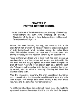 CHAPTER V.
FOSTER-BROTHERHOOD.
Sacred character of foster-brotherhood—Ceremony of becoming
foster-brothers—The oath—Joint ownership of property—
Dissolution of the tie rare—Love between foster-children and
foster-parents—Obligations.
Perhaps the most beautiful, touching, and unselfish trait in the
character of man of which we have any record is the ancient custom
of foster-brotherhood, which prevailed among the earlier Norse
tribes. This relation between two men was of a most sacred and
binding character, and was not even severed by the death of one.
Foster-brothers were those who in their youth had been brought up
together—the sons of the fosterer and he who was fostered by him
—or men who had fought against each other. Many examples are
given of valiant men who fought against each other admiring each
other’s bravery and becoming foster-brothers, pledging themselves
by an oath, attended with the ceremony of letting their blood flow
together on the earth.
After this impressive ceremony the men considered themselves
bound to each other for life—to be unselfish and true to share the
same danger, and avenge each other’s death; in fact their motto
was, “One and the same fate may come over us.”
“In old times it had been the custom of valiant men, who made the
agreement between themselves, that the one who lived the longest
 