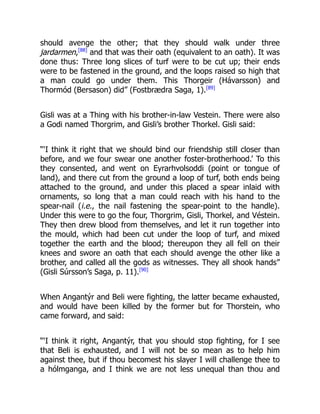 should avenge the other; that they should walk under three
jardarmen,[88]
and that was their oath (equivalent to an oath). It was
done thus: Three long slices of turf were to be cut up; their ends
were to be fastened in the ground, and the loops raised so high that
a man could go under them. This Thorgeir (Hávarsson) and
Thormód (Bersason) did” (Fostbrædra Saga, 1).[89]
Gisli was at a Thing with his brother-in-law Vestein. There were also
a Godi named Thorgrim, and Gisli’s brother Thorkel. Gisli said:
“‘I think it right that we should bind our friendship still closer than
before, and we four swear one another foster-brotherhood.’ To this
they consented, and went on Eyrarhvolsoddi (point or tongue of
land), and there cut from the ground a loop of turf, both ends being
attached to the ground, and under this placed a spear inlaid with
ornaments, so long that a man could reach with his hand to the
spear-nail (i.e., the nail fastening the spear-point to the handle).
Under this were to go the four, Thorgrim, Gisli, Thorkel, and Véstein.
They then drew blood from themselves, and let it run together into
the mould, which had been cut under the loop of turf, and mixed
together the earth and the blood; thereupon they all fell on their
knees and swore an oath that each should avenge the other like a
brother, and called all the gods as witnesses. They all shook hands”
(Gisli Súrsson’s Saga, p. 11).[90]
When Angantýr and Beli were fighting, the latter became exhausted,
and would have been killed by the former but for Thorstein, who
came forward, and said:
“‘I think it right, Angantýr, that you should stop fighting, for I see
that Beli is exhausted, and I will not be so mean as to help him
against thee, but if thou becomest his slayer I will challenge thee to
a hólmganga, and I think we are not less unequal than thou and
 