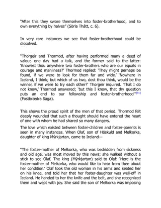 “After this they swore themselves into foster-brotherhood, and to
own everything by halves” (Sörla Thátt, c. 6).
In very rare instances we see that foster-brotherhood could be
dissolved.
“Thorgeir and Thormod, after having performed many a deed of
valour, one day had a talk, and the former said to the latter:
‘Knowest thou anywhere two foster-brothers who are our equals in
courage and manliness?’ Thormod replied: ‘They might perhaps be
found, if we were to look for them far and wide.’ ‘Nowhere in
Iceland, I think; but which of us two, dost thou think, would be the
winner, if we were to try each other?’ Thorgeir inquired. ‘That I do
not know,’ Thormod answered; ‘but this I know, that thy question
puts an end to our fellowship and foster-brotherhood’”[91]
(Fostbrædra Saga).
This shows the proud spirit of the men of that period. Thormod felt
deeply wounded that such a thought should have entered the heart
of one with whom he had shared so many dangers.
The love which existed between foster-children and foster-parents is
seen in many instances. When Olaf, son of Höskuld and Melkorka,
daughter of king Mýrkjartan, came to Ireland—
“The foster-mother of Melkorka, who was bedridden from sickness
and old age, was most moved by this news; she walked without a
stick to see Olaf. The king (Mýrkjartan) said to Olaf: ‘Here is the
foster-mother of Melkorka, who would like to hear from thee about
her condition.’ Olaf took the old woman in his arms and seated her
on his knee, and told her that her foster-daughter was well-off in
Iceland. He handed to her the knife and the belt, and she recognized
them and wept with joy. She said the son of Melkorka was imposing
 