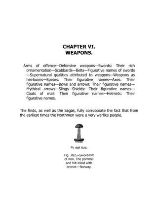 CHAPTER VI.
WEAPONS.
Arms of offence—Defensive weapons—Swords: Their rich
ornamentation—Scabbards—Belts—Figurative names of swords
—Supernatural qualities attributed to weapons—Weapons as
heirlooms—Spears: Their figurative names—Axes: Their
figurative names—Bows and arrows: Their figurative names—
Mythical arrows—Slings—Shields: Their figurative names—
Coats of mail: Their figurative names—Helmets: Their
figurative names.
The finds, as well as the Sagas, fully corroborate the fact that from
the earliest times the Northmen were a very warlike people.
⅖ real size.
Fig. 782.—Sword-hilt
of iron. The pommel
and hilt inlaid with
bronze.—Norway.
 