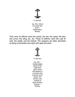 ⅓ real size.
Fig. 783.—Hilt of
iron inlaid with
silver.—
Hedemarken,
Norway.
Their arms of offence were the sword, the axe, the spear, the bow
and arrow, the sling, &c., &c. Those of defence were the coat of
mail, the shield, and the helmet. The weapons are often described
as being ornamented and inlaid with gold and silver.
⅓ real size.
Fig. 784.—
Double-edged
sword of iron
inlaid with
silver; found
with balance in
a tumulus with
charcoal, burnt
bones, iron
pincers, and
remains of
twine of lamp-
threads.—
Norway.
 