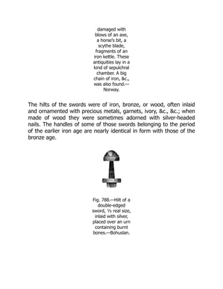damaged with
blows of an axe,
a horse’s bit, a
scythe blade,
fragments of an
iron kettle. These
antiquities lay in a
kind of sepulchral
chamber. A big
chain of iron, &c.,
was also found.—
Norway.
The hilts of the swords were of iron, bronze, or wood, often inlaid
and ornamented with precious metals, garnets, ivory, &c., &c.; when
made of wood they were sometimes adorned with silver-headed
nails. The handles of some of those swords belonging to the period
of the earlier iron age are nearly identical in form with those of the
bronze age.
Fig. 788.—Hilt of a
double-edged
sword, ⅓ real size,
inlaid with silver,
placed over an urn
containing burnt
bones.—Bohuslan.
 