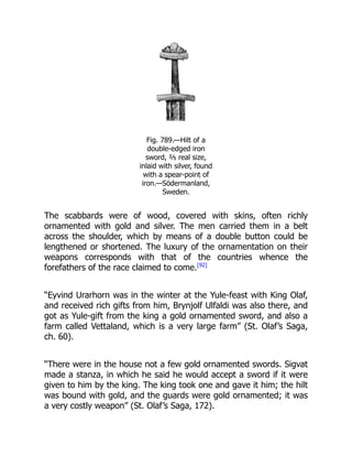 Fig. 789.—Hilt of a
double-edged iron
sword, ⅖ real size,
inlaid with silver, found
with a spear-point of
iron.—Södermanland,
Sweden.
The scabbards were of wood, covered with skins, often richly
ornamented with gold and silver. The men carried them in a belt
across the shoulder, which by means of a double button could be
lengthened or shortened. The luxury of the ornamentation on their
weapons corresponds with that of the countries whence the
forefathers of the race claimed to come.[92]
“Eyvind Urarhorn was in the winter at the Yule-feast with King Olaf,
and received rich gifts from him, Brynjolf Ulfaldi was also there, and
got as Yule-gift from the king a gold ornamented sword, and also a
farm called Vettaland, which is a very large farm” (St. Olaf’s Saga,
ch. 60).
“There were in the house not a few gold ornamented swords. Sigvat
made a stanza, in which he said he would accept a sword if it were
given to him by the king. The king took one and gave it him; the hilt
was bound with gold, and the guards were gold ornamented; it was
a very costly weapon” (St. Olaf’s Saga, 172).
 