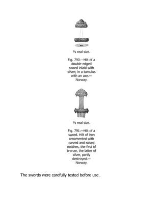 ⅓ real size.
Fig. 790.—Hilt of a
double-edged
sword inlaid with
silver; in a tumulus
with an axe.—
Norway.
⅓ real size.
Fig. 791.—Hilt of a
sword. Hilt of iron
ornamented with
carved and raised
notches, the first of
bronze, the latter of
silver, partly
destroyed.—
Norway.
The swords were carefully tested before use.
 