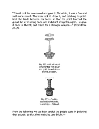 “Thórólf took his own sword and gave to Thorstein; it was a fine and
well-made sword. Thorstein took it, drew it, and catching its point,
bent the blade between his hands so that the point touched the
guard; he let it spring back, and it did not straighten again. He gave
it back to Thórólf, and asked for a stronger weapon....” (Svarfdæla,
ch. 2).
Fig. 792.—Hilt of sword
ornamented with silver
and gold. ½ real size.—
Scania, Sweden.
Fig. 793.—Double-
edged sword handle.
½ real size.—Götland.
From the following we see how careful the people were in polishing
their swords, so that they might be very bright:—
 