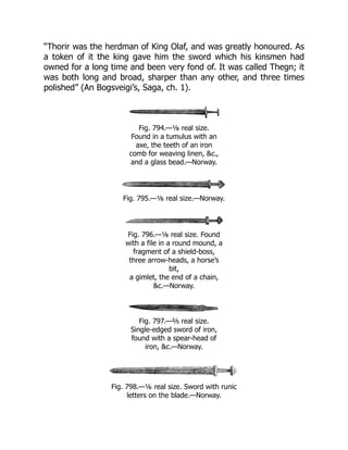 “Thorir was the herdman of King Olaf, and was greatly honoured. As
a token of it the king gave him the sword which his kinsmen had
owned for a long time and been very fond of. It was called Thegn; it
was both long and broad, sharper than any other, and three times
polished” (An Bogsveigi’s, Saga, ch. 1).
Fig. 794.—⅛ real size.
Found in a tumulus with an
axe, the teeth of an iron
comb for weaving linen, &c.,
and a glass bead.—Norway.
Fig. 795.—⅛ real size.—Norway.
Fig. 796.—⅛ real size. Found
with a file in a round mound, a
fragment of a shield-boss,
three arrow-heads, a horse’s
bit,
a gimlet, the end of a chain,
&c.—Norway.
Fig. 797.—⅖ real size.
Single-edged sword of iron,
found with a spear-head of
iron, &c.—Norway.
Fig. 798.—⅙ real size. Sword with runic
letters on the blade.—Norway.
 