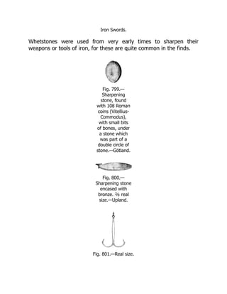 Iron Swords.
Whetstones were used from very early times to sharpen their
weapons or tools of iron, for these are quite common in the finds.
Fig. 799.—
Sharpening
stone, found
with 108 Roman
coins (Vitellius-
Commodus),
with small bits
of bones, under
a stone which
was part of a
double circle of
stone.—Götland.
Fig. 800.—
Sharpening stone
encased with
bronze. ⅔ real
size.—Upland.
Fig. 801.—Real size.
 