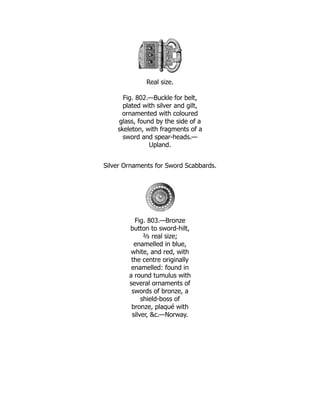 Real size.
Fig. 802.—Buckle for belt,
plated with silver and gilt,
ornamented with coloured
glass, found by the side of a
skeleton, with fragments of a
sword and spear-heads.—
Upland.
Silver Ornaments for Sword Scabbards.
Fig. 803.—Bronze
button to sword-hilt,
⅔ real size;
enamelled in blue,
white, and red, with
the centre originally
enamelled: found in
a round tumulus with
several ornaments of
swords of bronze, a
shield-boss of
bronze, plaqué with
silver, &c.—Norway.
 