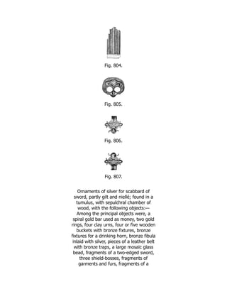 Fig. 804.
Fig. 805.
Fig. 806.
Fig. 807.
Ornaments of silver for scabbard of
sword, partly gilt and niellé; found in a
tumulus, with sepulchral chamber of
wood, with the following objects:—
Among the principal objects were, a
spiral gold bar used as money, two gold
rings, four clay urns, four or five wooden
buckets with bronze fixtures, bronze
fixtures for a drinking horn, bronze fibula
inlaid with silver, pieces of a leather belt
with bronze traps, a large mosaic glass
bead, fragments of a two-edged sword,
three shield-bosses, fragments of
garments and furs, fragments of a
 