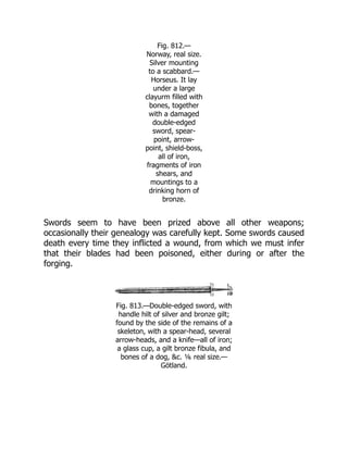 Fig. 812.—
Norway, real size.
Silver mounting
to a scabbard.—
Horseus. It lay
under a large
clayurm filled with
bones, together
with a damaged
double-edged
sword, spear-
point, arrow-
point, shield-boss,
all of iron,
fragments of iron
shears, and
mountings to a
drinking horn of
bronze.
Swords seem to have been prized above all other weapons;
occasionally their genealogy was carefully kept. Some swords caused
death every time they inflicted a wound, from which we must infer
that their blades had been poisoned, either during or after the
forging.
Fig. 813.—Double-edged sword, with
handle hilt of silver and bronze gilt;
found by the side of the remains of a
skeleton, with a spear-head, several
arrow-heads, and a knife—all of iron;
a glass cup, a gilt bronze fibula, and
bones of a dog, &c. ⅙ real size.—
Götland.
 