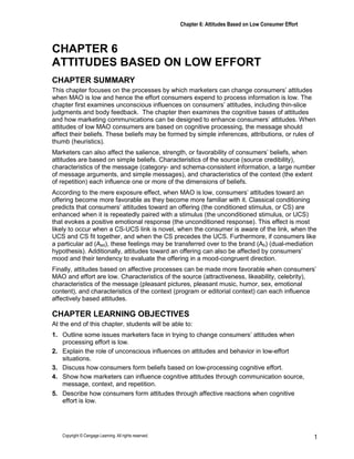 Chapter 6: Attitudes Based on Low Consumer Effort
Copyright © Cengage Learning. All rights reserved. 1
CHAPTER 6
ATTITUDES BASED ON LOW EFFORT
CHAPTER SUMMARY
This chapter focuses on the processes by which marketers can change consumers’ attitudes
when MAO is low and hence the effort consumers expend to process information is low. The
chapter first examines unconscious influences on consumers’ attitudes, including thin-slice
judgments and body feedback. The chapter then examines the cognitive bases of attitudes
and how marketing communications can be designed to enhance consumers’ attitudes. When
attitudes of low MAO consumers are based on cognitive processing, the message should
affect their beliefs. These beliefs may be formed by simple inferences, attributions, or rules of
thumb (heuristics).
Marketers can also affect the salience, strength, or favorability of consumers’ beliefs, when
attitudes are based on simple beliefs. Characteristics of the source (source credibility),
characteristics of the message (category- and schema-consistent information, a large number
of message arguments, and simple messages), and characteristics of the context (the extent
of repetition) each influence one or more of the dimensions of beliefs.
According to the mere exposure effect, when MAO is low, consumers’ attitudes toward an
offering become more favorable as they become more familiar with it. Classical conditioning
predicts that consumers’ attitudes toward an offering (the conditioned stimulus, or CS) are
enhanced when it is repeatedly paired with a stimulus (the unconditioned stimulus, or UCS)
that evokes a positive emotional response (the unconditioned response). This effect is most
likely to occur when a CS-UCS link is novel, when the consumer is aware of the link, when the
UCS and CS fit together, and when the CS precedes the UCS. Furthermore, if consumers like
a particular ad (Aad), these feelings may be transferred over to the brand (Ab) (dual-mediation
hypothesis). Additionally, attitudes toward an offering can also be affected by consumers’
mood and their tendency to evaluate the offering in a mood-congruent direction.
Finally, attitudes based on affective processes can be made more favorable when consumers’
MAO and effort are low. Characteristics of the source (attractiveness, likeability, celebrity),
characteristics of the message (pleasant pictures, pleasant music, humor, sex, emotional
content), and characteristics of the context (program or editorial context) can each influence
affectively based attitudes.
CHAPTER LEARNING OBJECTIVES
At the end of this chapter, students will be able to:
1. Outline some issues marketers face in trying to change consumers’ attitudes when
processing effort is low.
2. Explain the role of unconscious influences on attitudes and behavior in low-effort
situations.
3. Discuss how consumers form beliefs based on low-processing cognitive effort.
4. Show how marketers can influence cognitive attitudes through communication source,
message, context, and repetition.
5. Describe how consumers form attitudes through affective reactions when cognitive
effort is low.
 