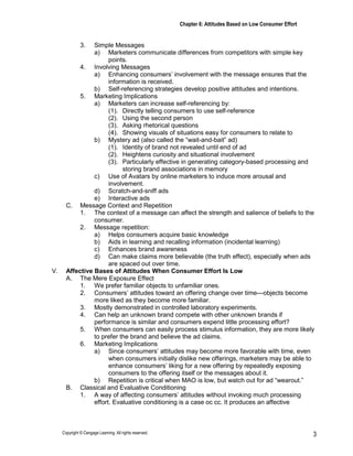 Chapter 6: Attitudes Based on Low Consumer Effort
Copyright © Cengage Learning. All rights reserved. 3
3. Simple Messages
a) Marketers communicate differences from competitors with simple key
points.
4. Involving Messages
a) Enhancing consumers’ involvement with the message ensures that the
information is received.
b) Self-referencing strategies develop positive attitudes and intentions.
5. Marketing Implications
a) Marketers can increase self-referencing by:
(1). Directly telling consumers to use self-reference
(2). Using the second person
(3). Asking rhetorical questions
(4). Showing visuals of situations easy for consumers to relate to
b) Mystery ad (also called the “wait-and-bait” ad)
(1). Identity of brand not revealed until end of ad
(2). Heightens curiosity and situational involvement
(3). Particularly effective in generating category-based processing and
storing brand associations in memory
c) Use of Avatars by online marketers to induce more arousal and
involvement.
d) Scratch-and-sniff ads
e) Interactive ads
C. Message Context and Repetition
1. The context of a message can affect the strength and salience of beliefs to the
consumer.
2. Message repetition:
a) Helps consumers acquire basic knowledge
b) Aids in learning and recalling information (incidental learning)
c) Enhances brand awareness
d) Can make claims more believable (the truth effect), especially when ads
are spaced out over time.
V. Affective Bases of Attitudes When Consumer Effort Is Low
A. The Mere Exposure Effect
1. We prefer familiar objects to unfamiliar ones.
2. Consumers’ attitudes toward an offering change over time—objects become
more liked as they become more familiar.
3. Mostly demonstrated in controlled laboratory experiments.
4. Can help an unknown brand compete with other unknown brands if
performance is similar and consumers expend little processing effort?
5. When consumers can easily process stimulus information, they are more likely
to prefer the brand and believe the ad claims.
6. Marketing Implications
a) Since consumers’ attitudes may become more favorable with time, even
when consumers initially dislike new offerings, marketers may be able to
enhance consumers’ liking for a new offering by repeatedly exposing
consumers to the offering itself or the messages about it.
b) Repetition is critical when MAO is low, but watch out for ad “wearout.”
B. Classical and Evaluative Conditioning
1. A way of affecting consumers’ attitudes without invoking much processing
effort. Evaluative conditioning is a case oc cc. It produces an affective
 