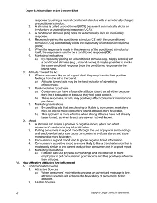 Chapter 6: Attitudes Based on Low Consumer Effort
Copyright © Cengage Learning. All rights reserved.
4
response by pairing a neutral conditioned stimulus with an emotionally charged
unconditioned stimulus.
2. A stimulus is called unconditioned (UCS) because it automatically elicits an
involuntary or unconditioned response (UCR).
3. A conditioned stimulus (CS) does not automatically elicit an involuntary
response.
4. Repeatedly pairing the conditioned stimulus (CS) with the unconditioned
stimulus (UCS) automatically elicits the involuntary unconditioned response
(UCR).
5. When the response is made in the presence of the conditioned stimulus by
itself, the response is said to be a conditioned response (CR).
6. Marketing Implications
a) By repeatedly pairing an unconditioned stimulus (e.g., happy scenes) with
a conditioned stimulus (e.g., a brand name), it may be possible to invoke
the same emotional response (now the conditioned response) to the
brand name.
C. Attitude Toward the Ad
1. When consumers like an ad a great deal, they may transfer their positive
feelings from the ad to the brand.
a) Attitudes toward ads may be the best indicator of advertising
effectiveness.
2. Dual-mediation hypothesis
a) Consumers can have a favorable attitude toward an ad either because
they find it believable or because they feel good about it.
b) These responses, in turn, may positively affect consumers’ intentions to
purchase.
3. Marketing Implications
a) By providing ads that are pleasing or likable to consumers, marketers
may be able to make consumers’ brand attitudes more favorable.
b) This approach is more effective when strong attitudes have not already
been formed, as when brands are new or not well known.
D. Mood
1. A stimulus can create a positive or negative mood, which can affect
consumers’ reactions to any other stimulus.
2. Putting consumers in a good mood through the use of physical surroundings
and employee behavior can cause consumers to evaluate stores and store
merchandise more favorably.
3. Consumers in a good mood tend to ignore negative brand information.
4. Consumers in a positive mood are more likely to like a brand extension that is
moderately similar to the parent product than consumers not in a good mood.
5. Marketing Implications
a) Retailers can use physical surroundings and the behavior of store
employees to put consumers in good moods and thus positively influence
their attitudes.
VI. How Affective Attitudes Are Influenced
A. Communication Source
1. Attractive Sources
a) When consumers’ motivation to process an advertised message is low,
attractive sources will enhance the favorability of consumers’ brand
attitudes.
2. Likable Sources
 
