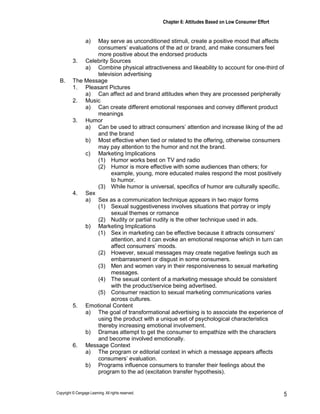 Chapter 6: Attitudes Based on Low Consumer Effort
Copyright © Cengage Learning. All rights reserved. 5
a) May serve as unconditioned stimuli, create a positive mood that affects
consumers’ evaluations of the ad or brand, and make consumers feel
more positive about the endorsed products
3. Celebrity Sources
a) Combine physical attractiveness and likeability to account for one-third of
television advertising
B. The Message
1. Pleasant Pictures
a) Can affect ad and brand attitudes when they are processed peripherally
2. Music
a) Can create different emotional responses and convey different product
meanings
3. Humor
a) Can be used to attract consumers’ attention and increase liking of the ad
and the brand
b) Most effective when tied or related to the offering, otherwise consumers
may pay attention to the humor and not the brand.
c) Marketing Implications
(1) Humor works best on TV and radio
(2) Humor is more effective with some audiences than others; for
example, young, more educated males respond the most positively
to humor.
(3) While humor is universal, specifics of humor are culturally specific.
4. Sex
a) Sex as a communication technique appears in two major forms
(1) Sexual suggestiveness involves situations that portray or imply
sexual themes or romance
(2) Nudity or partial nudity is the other technique used in ads.
b) Marketing Implications
(1) Sex in marketing can be effective because it attracts consumers’
attention, and it can evoke an emotional response which in turn can
affect consumers’ moods.
(2) However, sexual messages may create negative feelings such as
embarrassment or disgust in some consumers.
(3) Men and women vary in their responsiveness to sexual marketing
messages.
(4) The sexual content of a marketing message should be consistent
with the product/service being advertised.
(5) Consumer reaction to sexual marketing communications varies
across cultures.
5. Emotional Content
a) The goal of transformational advertising is to associate the experience of
using the product with a unique set of psychological characteristics
thereby increasing emotional involvement.
b) Dramas attempt to get the consumer to empathize with the characters
and become involved emotionally.
6. Message Context
a) The program or editorial context in which a message appears affects
consumers’ evaluation.
b) Programs influence consumers to transfer their feelings about the
program to the ad (excitation transfer hypothesis).
 