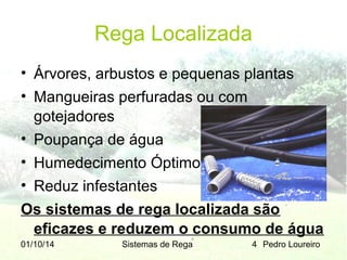 Rega Localizada
• Árvores, arbustos e pequenas plantas
• Mangueiras perfuradas ou com
gotejadores
• Poupança de água
• Humedecimento Óptimo
• Reduz infestantes
Os sistemas de rega localizada são
eficazes e reduzem o consumo de água
01/10/14

Sistemas de Rega

4 Pedro Loureiro

 
