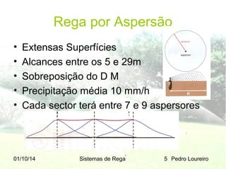 Rega por Aspersão
•
•
•
•
•

Extensas Superfícies
Alcances entre os 5 e 29m
Sobreposição do D M
Precipitação média 10 mm/h
Cada sector terá entre 7 e 9 aspersores

01/10/14

Sistemas de Rega

5 Pedro Loureiro

 