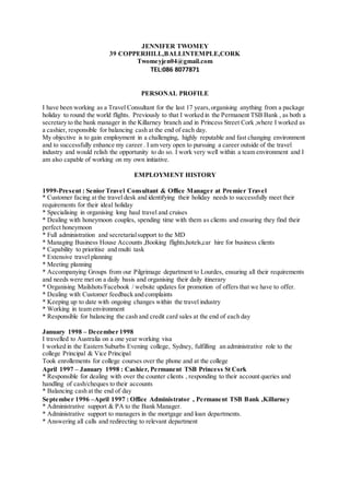 JENNIFER TWOMEY
39 COPPERHILL,BALLINTEMPLE,CORK
Twomeyjen04@gmail.com
TEL:086 8077871
PERSONAL PROFILE
I have been working as a Travel Consultant for the last 17 years,organising anything from a package
holiday to round the world flights. Previously to that I worked in the Permanent TSB Bank , as both a
secretary to the bank manager in the Killarney branch and in Princess Street Cork ,where I worked as
a cashier, responsible for balancing cash at the end of each day.
My objective is to gain employment in a challenging, highly reputable and fast changing environment
and to successfully enhance my career . I am very open to pursuing a career outside of the travel
industry and would relish the opportunity to do so. I work very well within a team environment and I
am also capable of working on my own initiative.
EMPLOYMENT HISTORY
1999-Present : Senior Travel Consultant & Office Manager at Premier Travel
* Customer facing at the travel desk and identifying their holiday needs to successfully meet their
requirements for their ideal holiday
* Specialising in organising long haul travel and cruises
* Dealing with honeymoon couples, spending time with them as clients and ensuring they find their
perfect honeymoon
* Full administration and secretarialsupport to the MD
* Managing Business House Accounts ,Booking flights,hotels,car hire for business clients
* Capability to prioritise and multi task
* Extensive travel planning
* Meeting planning
* Accompanying Groups from our Pilgrimage department to Lourdes, ensuring all their requirements
and needs were met on a daily basis and organising their daily itinerary
* Organising Mailshots/Facebook / website updates for promotion of offers that we have to offer.
* Dealing with Customer feedback and complaints
* Keeping up to date with ongoing changes within the travel industry
* Working in team environment
* Responsible for balancing the cash and credit card sales at the end of each day
January 1998 – December 1998
I travelled to Australia on a one year working visa
I worked in the Eastern Suburbs Evening college, Sydney, fulfilling an administrative role to the
college Principal & Vice Principal
Took enrollements for college courses over the phone and at the college
April 1997 – January 1998 : Cashier, Permanent TSB Princess St Cork
* Responsible for dealing with over the counter clients , responding to their account queries and
handling of cash/cheques to their accounts
* Balancing cash at the end of day
September 1996 –April 1997 : Office Administrator , Permanent TSB Bank ,Killarney
* Administrative support & PA to the Bank Manager.
* Administrative support to managers in the mortgage and loan departments.
* Answering all calls and redirecting to relevant department
 