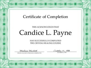 Certificate of Completion
HAS SUCCESSFULLYCOMPLETED
THE CRYSTAL HEALING COURSE
Candice L. Payne
THIS ACKNOWLEDGESTHAT
MELISSA MACBETH, PROGRAM COORDINATOR
OCTOBER10,, 1998
Meslissa Macbeth October 10, 1998
 