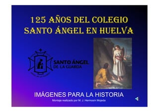 125 AÑOS DEL COLEGIO
SANTO ÁNGEL EN HUELVA




 IMÁGENES PARA LA HISTORIA
      Montaje realizado por M. J. Hermosín Mojeda
 