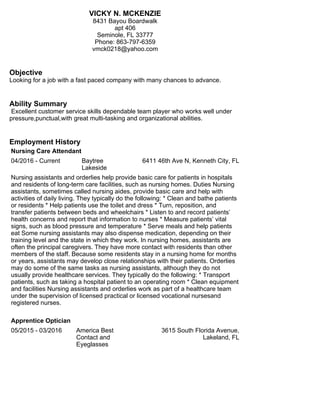 VICKY N. MCKENZIE
8431 Bayou Boardwalk
apt 406
Seminole, FL 33777
Phone: 863-797-6359
vmck0218@yahoo.com
Objective
Looking for a job with a fast paced company with many chances to advance.
Ability Summary
Excellent customer service skills dependable team player who works well under
pressure,punctual,with great multi-tasking and organizational abilities.
Employment History
Nursing Care Attendant
04/2016 - Current Baytree
Lakeside
6411 46th Ave N, Kenneth City, FL
Nursing assistants and orderlies help provide basic care for patients in hospitals
and residents of long-term care facilities, such as nursing homes. Duties Nursing
assistants, sometimes called nursing aides, provide basic care and help with
activities of daily living. They typically do the following: * Clean and bathe patients
or residents * Help patients use the toilet and dress * Turn, reposition, and
transfer patients between beds and wheelchairs * Listen to and record patients’
health concerns and report that information to nurses * Measure patients’ vital
signs, such as blood pressure and temperature * Serve meals and help patients
eat Some nursing assistants may also dispense medication, depending on their
training level and the state in which they work. In nursing homes, assistants are
often the principal caregivers. They have more contact with residents than other
members of the staff. Because some residents stay in a nursing home for months
or years, assistants may develop close relationships with their patients. Orderlies
may do some of the same tasks as nursing assistants, although they do not
usually provide healthcare services. They typically do the following: * Transport
patients, such as taking a hospital patient to an operating room * Clean equipment
and facilities Nursing assistants and orderlies work as part of a healthcare team
under the supervision of licensed practical or licensed vocational nursesand
registered nurses.
Apprentice Optician
05/2015 - 03/2016 America Best
Contact and
Eyeglasses
3615 South Florida Avenue,
Lakeland, FL
 
