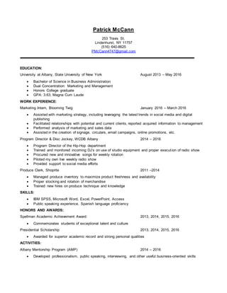 Patrick McCann
253 Travis St.
Lindenhurst, NY 11757
(516) 640-8625
PMcCann4747@gmail.com
EDUCATION:
University at Albany, State University of New York August 2013 – May 2016
 Bachelor of Science in Business Administration
 Dual Concentration: Marketing and Management
 Honors College graduate
 GPA: 3.63, Magna Cum Laude
WORK EXPERIENCE:
Marketing Intern, Blooming Twig January 2016 – March 2016
 Assisted with marketing strategy, including leveraging the latest trends in social media and digital
publishing
 Facilitated relationships with potential and current clients, reported acquired information to management
 Performed analysis of marketing and sales data
 Assisted in the creation of signage, circulars, email campaigns, online promotions, etc.
Program Director & Disc Jockey, WCDB Albany 2014 – 2016
 Program Director of the Hip-Hop department
 Trained and monitored incoming DJ’s on use of studio equipment and proper execution of radio show
 Procured new and innovative songs for weekly rotation
 Piloted my own live weekly radio show
 Provided support to social media efforts
Produce Clerk, Shoprite 2011 –2014
 Managed produce inventory to maximize product freshness and availability
 Proper stocking and rotation of merchandise
 Trained new hires on produce technique and knowledge
SKILLS:
 IBM SPSS, Microsoft Word, Excel, PowerPoint, Access
 Public speaking experience, Spanish language proficiency
HONORS AND AWARDS:
Spellman Academic Achievement Award 2013, 2014, 2015, 2016
 Commemorates students of exceptional talent and culture
Presidential Scholarship 2013, 2014, 2015, 2016
 Awarded for superior academic record and strong personal qualities
ACTIVITIES:
Albany Mentorship Program (AMP) 2014 – 2016
 Developed professionalism, public speaking, interviewing, and other useful business-oriented skills
 