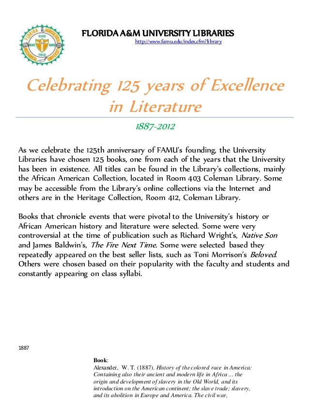 Celebrating 125 years of Excellence
in Literature
1887-2012
As we celebrate the 125th anniversary of FAMU's founding, the University
Libraries have chosen 125 books, one from each of the years that the University
has been in existence. All titles can be found in the Library’s collections, mainly
the African American Collection, located in Room 403 Coleman Library. Some
may be accessible from the Library’s online collections via the Internet and
others are in the Heritage Collection, Room 412, Coleman Library.
Books that chronicle events that were pivotal to the University’s history or
African American history and literature were selected. Some were very
controversial at the time of publication such as Richard Wright’s, Native Son
and James Baldwin’s, The Fire Next Time. Some were selected based they
repeatedly appeared on the best seller lists, such as Toni Morrison’s Beloved.
Others were chosen based on their popularity with the faculty and students and
constantly appearing on class syllabi.
1887
Book:
Alexander, W. T. (1887). History of the colored race in America:
Containing also their ancient and modern life in Africa ... the
origin and development of slavery in the Old World, and its
introduction on the American continent; the slave trade; slavery,
and its abolition in Europe and America. The civil war,
FLORIDAA&M UNIVERSITY LIBRARIES
http://www.famu.edu/index.cfm?library
 
