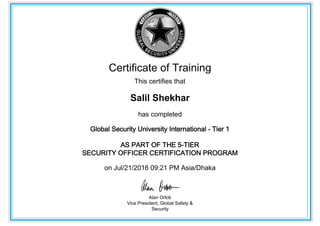 Certificate of Training
This certifies that
Salil Shekhar
has completed
Global Security University International - Tier 1
AS PART OF THE 5-TIER
SECURITY OFFICER CERTIFICATION PROGRAM
on Jul/21/2016 09:21 PM Asia/Dhaka
Alan Orlob
Vice President, Global Safety &
Security
 
