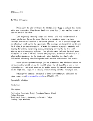 15 October 2015
To Whom It Concerns:
Please accept this letter of reference for Sherilyn Shane Regg, an applicant for a position
within your organization. I have known Sherilyn for nearly three (3) years and I am pleased to
write this letter on her behalf.
After the privilege of having Sherilyn as a student, I have been blessed to remain in
contact with her over the past few years. Sherilyn is an enthusiastic learner who meets
challenges head-on and is unafraid to ask relevant questions. If I had to describe Sherilyn with
one adjective, I would say that she is passionate. This is perhaps her strongest trait and it is one
that is valued in any work environment. Whether she is working on a project, mentoring and
parenting her children, championing a cause, or managing her busy life, she does it with
inspiring levels of commitment and gusto. Even when she meets challenges that could set up
roadblocks, she is able to put these situations into perspective, do whatever she needs to do to
adjust, and she carries on. It’s that simple, and I admire that about her. Sherilyn also
demonstrates an amazing sense of compassion and is a reliable and dedicated team member.
I know that once you meet Sherilyn, you will be impressed with her obvious passion, her
warm personality, her skill set, and her beautiful nature. She will indeed be an asset to your
organization and I know you’ll appreciate her positive attitude, her thorough approach to work,
and her bright smile. I urge you to seriously consider inviting her to be a part of your team.
If I can provide additional information to further support Sherilyn’s application file,
please contact me at Kim.Jackson@kctcs.edu or (270) 901-1133.
Respectfully submitted,
Kim Jackson
Kim Jackson
Accelerating Opportunity Project Coordinator/Success Coach
Adjunct Instructor
Southcentral Kentucky Community & Technical College
Bowling Green, Kentucky
 