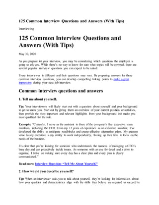 125 Common Interview Questions and Answers (With Tips)
Interviewing
125 Common Interview Questions and
Answers (With Tips)
May 30, 2020
As you prepare for your interview, you may be considering which questions the employer is
going to ask you. While there’s no way to know for sure what topics will be covered, there are
several popular interview questions you can expect to be asked.
Every interviewer is different and their questions may vary. By preparing answers for these
common interview questions, you can develop compelling talking points to make a great
impression during your next job interview.
Common interview questions and answers
1. Tell me about yourself.
Tip: Your interviewers will likely start out with a question about yourself and your background
to get to know you. Start out by giving them an overview of your current position or activities,
then provide the most important and relevant highlights from your background that make you
most qualified for the role.
Example: “Currently, I serve as the assistant to three of the company’s five executive team
members, including the CEO. From my 12 years of experience as an executive assistant, I’ve
developed the ability to anticipate roadblocks and create effective alternative plans. My greatest
value to any executive is my ability to work independently, freeing up their time to focus on the
needs of the business.
It’s clear that you’re looking for someone who understands the nuances of managing a CEO’s
busy day and can proactively tackle issues. As someone with an eye for detail and a drive to
organize, I thrive on making sure every day has a clear plan and every plan is clearly
communicated.”
Read more: Interview Question: “Tell Me About Yourself.”
2. How would you describe yourself?
Tip: When an interviewer asks you to talk about yourself, they’re looking for information about
how your qualities and characteristics align with the skills they believe are required to succeed in
 