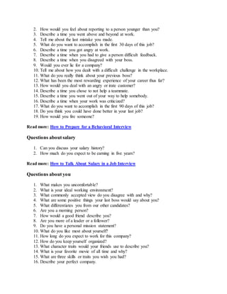 2. How would you feel about reporting to a person younger than you?
3. Describe a time you went above and beyond at work.
4. Tell me about the last mistake you made.
5. What do you want to accomplish in the first 30 days of this job?
6. Describe a time you got angry at work.
7. Describe a time when you had to give a person difficult feedback.
8. Describe a time when you disagreed with your boss.
9. Would you ever lie for a company?
10. Tell me about how you dealt with a difficult challenge in the workplace.
11. What do you really think about your previous boss?
12. What has been the most rewarding experience of your career thus far?
13. How would you deal with an angry or irate customer?
14. Describe a time you chose to not help a teammate.
15. Describe a time you went out of your way to help somebody.
16. Describe a time when your work was criticized?
17. What do you want to accomplish in the first 90 days of this job?
18. Do you think you could have done better in your last job?
19. How would you fire someone?
Read more: How to Prepare for a Behavioral Interview
Questions about salary
1. Can you discuss your salary history?
2. How much do you expect to be earning in five years?
Read more: How to Talk About Salary in a Job Interview
Questions about you
1. What makes you uncomfortable?
2. What is your ideal working environment?
3. What commonly accepted view do you disagree with and why?
4. What are some positive things your last boss would say about you?
5. What differentiates you from our other candidates?
6. Are you a morning person?
7. How would a good friend describe you?
8. Are you more of a leader or a follower?
9. Do you have a personal mission statement?
10. What do you like most about yourself?
11. How long do you expect to work for this company?
12. How do you keep yourself organized?
13. What character traits would your friends use to describe you?
14. What is your favorite movie of all time and why?
15. What are three skills or traits you wish you had?
16. Describe your perfect company.
 
