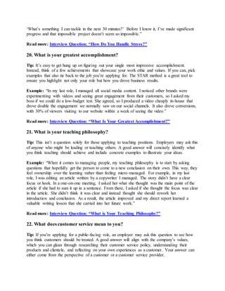 ‘What’s something I can tackle in the next 30 minutes?’ Before I know it, I’ve made significant
progress and that impossible project doesn’t seem so impossible.”
Read more: Interview Question: “How Do You Handle Stress?”
20. What is your greatest accomplishment?
Tip: It’s easy to get hung up on figuring out your single most impressive accomplishment.
Instead, think of a few achievements that showcase your work ethic and values. If you can, pick
examples that also tie back to the job you’re applying for. The STAR method is a great tool to
ensure you highlight not only your role but how you drove business results.
Example: “In my last role, I managed all social media content. I noticed other brands were
experimenting with videos and seeing great engagement from their customers, so I asked my
boss if we could do a low-budget test. She agreed, so I produced a video cheaply in-house that
drove double the engagement we normally saw on our social channels. It also drove conversions,
with 30% of viewers visiting to our website within a week of seeing the video.”
Read more: Interview Question: “What Is Your Greatest Accomplishment?”
21. What is your teaching philosophy?
Tip: This isn’t a question solely for those applying to teaching positions. Employers may ask this
of anyone who might be leading or teaching others. A good answer will concisely identify what
you think teaching should achieve and include concrete examples to illustrate your ideas.
Example: “When it comes to managing people, my teaching philosophy is to start by asking
questions that hopefully get the person to come to a new conclusion on their own. This way, they
feel ownership over the learning rather than feeling micro-managed. For example, in my last
role, I was editing an article written by a copywriter I managed. The story didn’t have a clear
focus or hook. In a one-on-one meeting, I asked her what she thought was the main point of the
article if she had to sum it up in a sentence. From there, I asked if she thought the focus was clear
in the article. She didn’t think it was clear and instead thought she should rework her
introduction and conclusion. As a result, the article improved and my direct report learned a
valuable writing lesson that she carried into her future work.”
Read more: Interview Question: “What is Your Teaching Philosophy?”
22. What does customer service mean to you?
Tip: If you’re applying for a public-facing role, an employer may ask this question to see how
you think customers should be treated. A good answer will align with the company’s values,
which you can glean through researching their customer service policy, understanding their
products and clientele, and reflecting on your own experiences as a customer. Your answer can
either come from the perspective of a customer or a customer service provider.
 