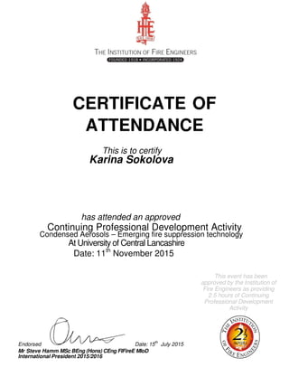 CERTIFICATE OF
ATTENDANCE
This is to certify
Karina Sokolova
has attended an approved
Continuing Professional Development Activity
Condensed Aerosols – Emerging fire suppression technology
At University of Central Lancashire
Date: 11th
November 2015
This event has been
approved by the Institution of
Fire Engineers as providing
2.5 hours of Continuing
Professional Development
Activity
Endorsed Date: 15th
July 2015
Mr Steve Hamm MSc BEng (Hons) CEng FIFireE MIoD
International President 2015/2016
 