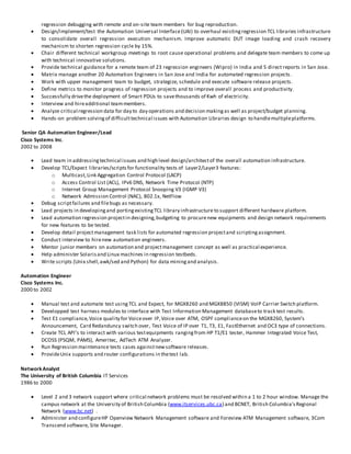 regression debugging with remote and on-site team members for bug reproduction.
 Design/implement/test the Automation Universal Interface(UAI) to overhaul existingregression TCL libraries infrastructure
to consolidate overall regression execution mechanism. Improve automatic DUT image loading and crash recovery
mechanism to shorten regression cycle by 15%.
 Chair different technical workgroup meetings to root cause operational problems and delegate team members to come up
with technical innovative solutions.
 Provide technical guidance for a remote team of 23 regression engineers (Wipro) in India and 5 direct reports in San Jose.
 Matrix manage another 20 Automation Engineers in San Jose and India for automated regression projects.
 Work with upper management team to budget, strategize, schedule and execute software release projects.
 Define metrics to monitor progress of regression projects and to improve overall process and productivity.
 Successfully drivethe deployment of Smart PDUs to savethousands of Kwh of electricity.
 Interview and hireadditional teammembers.
 Analyze critical regression data for day to day operations and decision makingas well as project/budget planning.
 Hands-on problem solvingof difficulttechnical issues with Automation Libraries design to handlemultipleplatforms.
Senior QA Automation Engineer/Lead
Cisco Systems Inc.
2002 to 2008
 Lead team in addressingtechnical issues and high level design/architectof the overall automation infrastructure.
 Develop TCL/Expect libraries/scriptsfor functionality tests of Layer2/Layer3 features:
o Multicast,Link Aggregation Control Protocol (LACP)
o Access Control List (ACL), IPv6 DNS, Network Time Protocol (NTP)
o Internet Group Management Protocol Snooping V3 (IGMP V3)
o Network Admission Control (NAC), 802.1x, NetFlow
 Debug scriptfailures and filebugs as necessary.
 Lead projects in developingand portingexistingTCL library infrastructure to support different hardware platform.
 Lead automation regression projectin designing,budgeting to procurenew equipments and design network requirements
for new features to be tested.
 Develop detail projectmanagement task lists for automated regression projectand scriptingassignment.
 Conduct interview to hirenew automation engineers.
 Mentor junior members on automation and projectmanagement concept as well as practical experience.
 Help administer Solarisand Linux machines in regression testbeds.
 Write scripts (Unix shell,awk/sed and Python) for data mining and analysis.
Automation Engineer
Cisco Systems Inc.
2000 to 2002
 Manual test and automate test using TCL and Expect, for MGX8260 and MGX8850 (VISM) VoIP Carrier Switch platform.
 Developped test harness modules to interface with Test Information Management databaseto track test results.
 Test E1 compliance,Voice quality for Voiceover IP,Voice over ATM, OSPF complianceon the MGX8260, System’s
Announcement, Card Redanduncy switch over, Test Voice of IP over T1, T3, E1, FastEthernet and OC3 type of connections.
 Create TCL API’s to interact with various testequipments rangingfrom HP T1/E1 tester, Hammer Integrated Voice Test,
DCOSS (PSQM, PAMS), Ameritec, AdTech ATM Analyzer.
 Run Regression maintenance tests cases againstnewsoftware releases.
 ProvideUnix supports and router configurations in thetest lab.
NetworkAnalyst
The University of British Columbia IT Services
1986 to 2000
 Level 2 and 3 network support where critical network problems must be resolved within a 1 to 2 hour window. Manage the
campus network at the University of British Columbia (www.itservices.ubc.ca) and BCNET, British Columbia'sRegional
Network (www.bc.net) .
 Administer and configureHP Openview Network Management software and Foreview ATM Management software, 3Com
Transcend software, Site Manager.
 