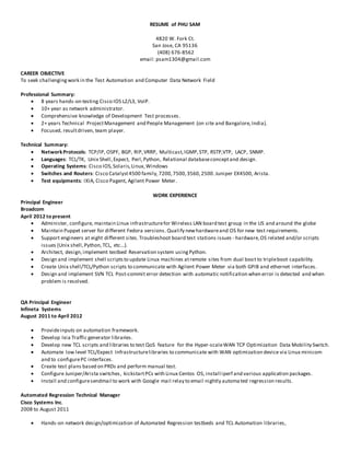 RESUME of PHU SAM
4820 W. Fork Ct.
San Jose, CA 95136
(408) 676-8562
email: psam1304@gmail.com
CAREER OBJECTIVE
To seek challengingwork in the Test Automation and Computer Data Network Field
Professional Summary:
 8 years hands-on testing Cisco IOS L2/L3, VoIP.
 10+ year as network administrator.
 Comprehensive knowledge of Development Test processes.
 2+ years Technical ProjectManagement and People Management (on site and Bangalore,India).
 Focused, resultdriven, team player.
Technical Summary:
 NetworkProtocols: TCP/IP, OSPF, BGP, RIP,VRRP, Multicast,IGMP,STP, RSTP,VTP, LACP, SNMP.
 Languages: TCL/TK, Unix Shell,Expect, Perl,Python, Relational databaseconceptand design.
 Operating Systems: Cisco IOS,Solaris,Linux,Windows
 Switches and Routers: Cisco Catalyst4500 family,7200,7500,3560,2500.Juniper EX4500, Arista.
 Test equipments: IXIA, Cisco Pagent, Agilent Power Meter.
WORK EXPERIENCE
Principal Engineer
Broadcom
April 2012 to present
 Administer, configure, maintain Linux infrastructurefor Wireless LAN board test group in the US and around the globe
 Maintain Puppet server for different Fedora versions. Qualify newhardwareand OS for new test requirements.
 Support engineers at eight different sites.Troubleshoot board test stations issues - hardware,OS related and/or scripts
issues (Unix shell,Python,TCL, etc...).
 Architect, design,implement testbed Reservation system usingPython.
 Design and implement shell scriptsto update Linux machines atremote sites from dual boot to tripleboot capability.
 Create Unix shell/TCL/Python scripts to communicate with Agilent Power Meter via both GPIB and ethernet interfaces.
 Design and implement SVN TCL Post-commit error detection with automatic notification when error is detected and when
problem is resolved.
QA Principal Engineer
Infineta Systems
August 2011 to April 2012
 Provideinputs on automation framework.
 Develop Ixia Traffic generator libraries.
 Develop new TCL scripts and libraries to test QoS feature for the Hyper-scaleWAN TCP Optimization Data Mobility Switch.
 Automate low level TCL/Expect Infrastructurelibraries to communicate with WAN optimization device via Linux minicom
and to configurePC interfaces.
 Create test plans based on PRDs and perform manual test.
 Configure Juniper/Arista switches, kickstartPCs with Linux Centos OS, install iperf and various application packages.
 Install and configuresendmail to work with Google mail relay to email nightly automated regression results.
Automated Regression Technical Manager
Cisco Systems Inc.
2008 to August 2011
 Hands-on network design/optimization of Automated Regression testbeds and TCL Automation libraries,
 