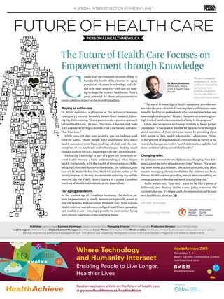 A SPECIAL INTEREST SECTION BY MEDIAPLANET
HealthAchieve 2016
November 7–9
Metro Toronto Convention Centre
healthachieve.com
#healthachieve
Where Technology
and Humanity Intersect
Enabling People to Live Longer,
Healthier Lives
Read an exclusive article on the future of health care
at personalhealthnews.ca/healthachieve
C
anada is at the crossroads in terms of how it
handles the health of its citizens. An aging
population,advancesintechnology,andade-
sire to be more proactive with care are help-
ing to shape the future of health care.There’s
great potential for these advancements to
create a positive impact on the lives of Canadians.
Playing an active role
Dr. Brian Goldman, a physician at the Schwartz/Reisman
Emergency Centre at Toronto’s Mount Sinai Hospital, is see-
ing big shifts coming. “Many patients take a passive approach
to their health care,” he says. “We think it has nothing to do
with us and everything to do with what a doctor says and does.
That’s not true.”
While you can’t alter your genetics, you can embrace good
lifestyle habits. “Many people don’t understand how much
health outcomes stem from smoking, alcohol, and the con-
sumption of too much salt and refined sugar. Making small
changes early in life has a huge impact on one’s future health.”
Embracing knowledge is part of a growing movement to-
ward health literacy, a basic understanding of what shapes
health. Fortunately, with the wealth of information available,
being well informed has never been easier. Dr. Goldman, also
host of CBC Radio’s White Coat, Black Art, and the author of The
Secret Language of Doctors, recommends referring to credible
sources, like the Public Health Agency of Canada, Canadian
Institute of Health Information, or the Mayo Clinic.
Our aging population
As the median age of Canadians increases, the shift to pa-
tient empowerment is timely. Seniors are especially poised to
reap the benefits. Michael Green, President and CEO of Canada
Health Infoway, says advances in digital health have opened up
new models of care ­— making it possible for more seniors living
with chronic conditions to be cared for at home.
“The use of in-home digital health equipment provides sen-
iorswiththepeaceofmindofknowingtheirconditionsaremon-
itored by health care professionals who can intervene before ser-
ious complications arise,” he says. “Patients are reporting very
highlevelsofsatisfactionasaresultofbeingintheprogram.”
Green also recognizes technology’s ability to boost patient
confidence. “It has made it possible for patients to be more pro-
active members of their own care teams by providing them
with access to their health information,” adds Green. “Nine-
ty-five percent of respondents of a recent Infoway survey of pa-
tientswhohaveaccesstotheirhealthinformationsaidtheyfeel
more confident taking care of their health.”
Changing roles
Dr.Goldmanforeseestheroleofphysicianschanging.“Youdon’t
needadoctorforeverysituationeverytime,”hesays.“We’resee-
ing more nurse practitioners, physician assistants, and phar-
macists managing chronic morbidities like diabetes and heart
disease. Health coaches providing peer-to-peer counselling en-
courage patients to develop and adopt healthy lifestyles.”
As he points out, “You don’t want to be like a piece of
driftwood, just floating in the water, going wherever the
current takes you. It’s important to be empowered and be your
own health care advocate.”
Michele Sponagle
Publisher: Jessica Papp Business Developer: Jessica Samson-Doel Managing Director: Martin Kocandrle Production Director: Carlo Ammendolia
Lead Designer: Matthew Senra Digital Content Manager: Scott Dixon Cover Photo: Christopher Wahl Photo credits: All images are from Getty Images unless otherwise credited.
Send all inquiries to ca.editorial@mediaplanet.com. This section was created by Mediaplanet and did not involve Maclean’s Magazine or its editorial departments.
FUTURE OF HEALTH CARE
The Future of Health Care Focuses on
Empowerment through Knowledge
PERSONALHEALTHNEWS.CA
Supporting Partner
TheSecretLanguage
ofDoctorsisDr.Brian
Goldman’sbestselling
bookpackedwith
grippingstoriesthat
revealasideofdoctors
you’veneverseenbefore.
Dr. Brian Goldman,
ER Doctor, Radio
Host & Health Care
Pundit
 