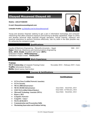 CV of Mr. Elsayed Mouawad
1
Mobile: +201277206499
E-mail: Elsayedmouawad@gmail.com
LinkedIn Profile: eg.linkedin.com/in/elsayedmouawad/
Young and dynamic Engineer seeking to get a job in information technology and computer
networking that offers extensive exposure and training to develop capabilities. Eager to utilize
and develop technical skills acquired through education, formal training, exposure and
practical experience to perform functions effectively. Use my skills in the best possible way
for achieving the company’s goals.
Qualifications
Faculty of Electronic Engineering - Menoufia University – Egypt 2008 – 2013
Major: Electrical, Electronics and Communications Engineering
B.Sc., 2013. Grade: Excellent with honor (86%)
Graduation Project: “RFID Antennas “
Graduation Project Grade: “EXCELLENT“
Work Experience
Trainee
MCIT Scholarship at Computek Training Center November 2014 – February 2015 - Cairo
Traffic: Information Security
Skills: Quick learner, hard worker
Courses & Certifications
Courses Certifications
 CCNA (Cisco Certified Network Associate)
 CCNA Security
 MCSA 2008 Infrastructure
 MCSE 2012R2 Infrastructure Issue Date: December, 2014
 CEH V8 (Certified Ethical Hacker) Issue Date: 15 February, 2015
 Microsoft Technology Associate (MTA) Issue Date: December, 2014
 Hyper-v 2012
 CompTIA Network+
 CompTIA Linux+
 MATLAB BASICS
 Communication and Presentation Skills
 Maximizing Innovation and Problem Solving
Elsayed Mouawad Elsayed Ali
 