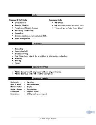 CV of Mr. Elsayed Mouawad
2
Skills
Personal & Soft Skills Computer Skills
 Quick learner  MS Office
 Positive thinking  OS: windows(clinet & server) – linux
 Adopt myself to any changes  VMware, Hyper V, Packet Tracer &Gns3
 Flexibility and Honesty
 Organized
 Communication and presentation skills
 Time management
Interests
 Traveling
 Sports: football
 Internet surfing
 Searching about what is the new things in information technology
 Walking
 Fishing
 Scouts
Special Abilities
 Ability to work with any team without any problems.
 Ability to move and settle in the workplace.
Personal Details
Nationality : Egyptian
Date of Birth : 28th June 1989
Marital Status : Single
Military Status : Termination
Languages : English, Arabic
References : Will furnish upon request
 