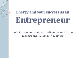 Energy and your success as an 
Entrepreneur 
Solutions to entrepreneur's dilemma on how to 
manage and build their business 
 