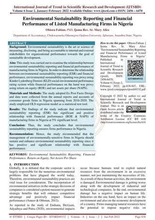 International Journal of Trend in Scientific Research and Development (IJTSRD)
Volume 6 Issue 2, January-February 2022 Available Online: www.ijtsrd.com e-ISSN: 2456 – 6470
@ IJTSRD | Unique Paper ID – IJTSRD49332 | Volume – 6 | Issue – 2 | Jan-Feb 2022 Page 838
Environmental Sustainability Reporting and Financial
Performance of Listed Manufacturing Firms in Nigeria
Obiora Fabian. PhD, Ijoma Rev. Sr. Mary Alice
Department of Accountancy, Chukwuemeka Odumegwu Ojukwu University, Igbariam, Anambra State, Nigeria
ABSTRACT
Background: Environmental sustainability is the art or science of
measuring, disclosing, and being accountable to internal and external
stakeholders for organizational performance towards the goal of
sustainable development.
Aim: This study was carried out to examine the relationship between
environmental sustainability reporting and financial performance of
manufacturing firms in Nigeria. In order to determine the relationship
between environmental sustainability reporting (ESR) and financial
performance, environmental sustainabilityreporting was proxy using
Kinder Lydenberg Domini (KLD) social-environmental performance
rating system while financial performance on the hand was proxy
using return on equity (ROE) and net assets per share (NAPS).
Materials and Methods: The study adopted Ex Post Facto Design
and data were collected from the annual reports and accounts of
consumer goods firms in Nigeria spanning from 2016-2020. The
study employed OLS regression model as a statistical test tool.
Results: The findings of the study indicate that environmental
sustainability reporting (ESR) has significant and positive
relationship with financial performance (ROE & NAPS) of
manufacturing firms in Nigeria at 5% significant level.
Conclusion: Thus, the study concludes that environmental
sustainability reporting ensures firms performance in Nigeria.
Recommendation: Hence, the study recommended that the
management of environmentally-sensitive firms in Nigeria should
sustain and enhance environmental sustainability reporting since it
has positive and significant relationship with financial
performance.
KEYWORDS: Environmental Sustainability Reporting, Financial
Performance, Return on Equity, Net Assets Per Share
How to cite this paper: Obiora Fabian. |
Ijoma Rev. Sr. Mary Alice
"Environmental Sustainability Reporting
and Financial Performance of Listed
Manufacturing Firms in Nigeria"
Published in
International
Journal of Trend in
Scientific Research
and Development
(ijtsrd), ISSN:
2456-6470,
Volume-6 | Issue-2,
February 2022, pp.838-847, URL:
www.ijtsrd.com/papers/ijtsrd49332.pdf
Copyright © 2022 by author (s) and
International Journal of Trend in
Scientific Research and Development
Journal. This is an
Open Access article
distributed under the
terms of the Creative Commons
Attribution License (CC BY 4.0)
(http://creativecommons.org/licenses/by/4.0)
1. INTRODUCTION
Globally, it is debated that the corporate sector is
largely responsible for the numerous environmental
problems that have plagued the world today.
Therefore, environmental sustainability practices are
vital issue for consideration. The incorporation of
environmental initiatives in the strategic decisions of
companies is considered a potent measure to generate
strategic benefits that will enhance competitive
advantage and positively impact financial
performance (Ameer & Othman, 2012).
As reported in the study of Endiana, Dcriyani,
Adyadnya and Putra (2020), environmental impacts
occur because humans tend to exploit natural
resources from the environment in an excessive
manner, not just maintaining the necessities of life.
As a result of these human activities, the environment
is damaged. Environmental damage is getting worse
along with the development of industrial and
technological companies. In the end, environmental
damage has a negative impact on human life.
Industries on the one hand, have an impact on the
environment and also on the economic development
of a country. Firms managing natural resources have
the potential to impose negative risks on
IJTSRD49332
 