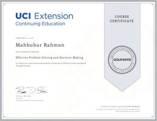 EDUCA
T
ION FOR EVE
R
YONE
CO
U
R
S
E
C E R T I F
I
C
A
TE
COURSE
CERTIFICATE
FEBRUARY 22, 2016
Mahbubur Rahman
Effective Problem-Solving and Decision-Making
an online non-credit course authorized by University of California, Irvine and offered
through Coursera
has successfully completed
Rob Stone, PMP, M.Ed.
Instructor
University of California, Irvine Extension
Verify at coursera.org/verify/9VKC7KFB848X
Coursera has confirmed the identity of this individual and
their participation in the course.
 