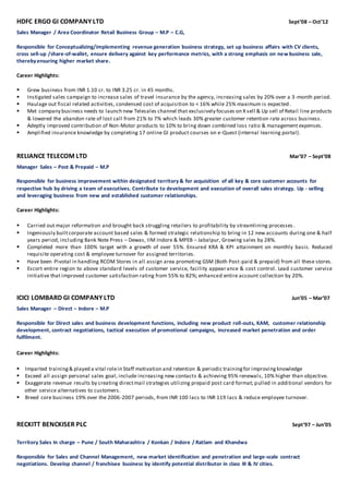 HDFC ERGO GI COMPANY LTD Sept’08 – Oct’12
Sales Manager / Area Coordinator Retail Business Group – M.P – C.G,
Responsible for Conceptualizing/implementing revenue generation business strategy, set up business affairs with CV clients,
cross sell-up /share-of-wallet, ensure delivery against key performance metrics, with a strong emphasis on new business sale,
therebyensuring higher market share.
Career Highlights:
 Grew business from INR 1.10 cr. to INR 3.25 cr. in 45 months.
 Instigated sales campaign to increase sales of travel insurance by the agency, increasing sales by 20% over a 3-month period.
 Haulage out fiscal related activities, condensed cost of acquisition to < 16% while 25% maximum is expected.
 Met company business needs to launch new Telesales channel that exclusively focuses on X sell & Up sell of Retail line products
& lowered the abandon rate of lost call from 21% to 7% which leads 30% greater customer retention rate across business.
 Adeptly improved contribution of Non-Motor products to 10% to bring down combined loss ratio & management expenses.
 Amplified insurance knowledge by completing 17 online GI product courses on e-Quest (internal learning portal).
RELIANCE TELECOM LTD Mar’07 – Sept’08
Manager Sales – Post & Prepaid – M.P
Responsible for business improvement within designated territory & for acquisition of all key & core customer accounts for
respective hub by driving a team of executives. Contribute to development and execution of overall sales strategy. Up - selling
and leveraging business from new and established customer relationships.
Career Highlights:
 Carried out major reformation and brought back struggling retailers to profitability by streamlining processes .
 Ingeniously builtcorporate account based sales & formed strategic relationship to bring in 12 new accounts during one & half
years period, including Bank Note Press – Dewas, IIM Indore & MPEB – Jabalpur, Growing sales by 28%.
 Completed more than 100% target with a growth of over 55%. Ensured KRA & KPI attainment on monthly basis. Reduced
requisite operating cost & employee turnover for assigned territories.
 Have been Pivotal in handling RCOM Stores in all assign area promoting GSM (Both Post-paid & prepaid) from all these stores.
 Escort entire region to above standard levels of customer service, facility appearance & cost control. Lead customer service
initiative that improved customer satisfaction rating from 55% to 82%; enhanced entire account collection by 20%.
ICICI LOMBARD GI COMPANY LTD Jun’05 – Mar’07
Sales Manager – Direct – Indore – M.P
Responsible for Direct sales and business development functions, including new product roll-outs, KAM, customer relationship
development, contract negotiations, tactical execution of promotional campaigns, increased market penetration and order
fulfilment.
Career Highlights:
Imparted training& played a vital rolein Staff motivation and retention & periodic trainingfor improvingknowledge
Exceed all assign personal sales goal, include increasing new contacts & achieving 95% renewals, 10% higher than objective.
Exaggerate revenue results by creating directmail strategies utilizing prepaid post card format; pulled in additional vendors for
other service alternatives to customers.
Breed core business 19% over the 2006-2007 periods, from INR 100 lacs to INR 119 lacs & reduce employee turnover.
RECKITT BENCKISER PLC Sept’97 – Jun’05
Territory Sales In charge – Pune / South Maharashtra / Konkan / Indore / Ratlam and Khandwa
Responsible for Sales and Channel Management, new market identification and penetration and large-scale contract
negotiations. Develop channel / franchisee business by identify potential distributor in class III & IV cities.
 