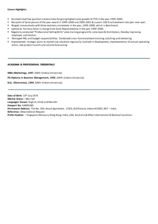 Career Highlights:

Accomplished Top position in entireIndia for givinghighestsales growth of 75% in the year 1999-2000.
Recipient of Sales person of the year award in 1999-2000 and 2000-2001 & sustain 100 % achievement rate year-over-year.
Waged consecutively with three monitory increments in the year, 1999-2000, which is Benchmark.
Uphold to Territory Sales In charge from Sales Representative in the year 1999-2000.
Regularly conducted “Professional SellingSkills”sales trainingprogramfor sales team& distributors,thereby improving
employee satisfaction.
 Managed P&L and budget responsibilities. Conducted cross-functional team training,coaching,and mentoring.
Implemented strategic plans to market sub-stockiest vigorously involved in development, implementation of annual operating
plans, new product launch and volume forecasting.
AACCAADDEEMMIIAA && PPRROOFFEESSSSIIOONNAALL CCRREEDDEENNTTIIAALLSS
MBA (Marketing), 1997, DAVV (Indore University)
PG Diploma in Business Management, 1995, DAVV (Indore University)
B.Sc. (Electronics), 1994, DAVV (IndoreUniversity)
Date of Birth: 19th July 1974
Marital Status – Married
Languages Known: English,Hindi and Marathi
Passport No: K4885389
Permanent Address: FlatNo. 204, Anant Apartment, 17A/3, Old Palasia, Indore452001,M.P – India.
Reference: Obtainableon Request
Prefer location – Singapore,Malaysia,Hong-Kong, India,USA, Australia & Other International & National Locations.
 