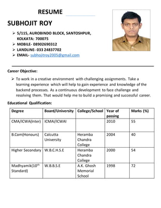 RESUME
SUBHOJIT ROY
 5/115, AUROBINDO BLOCK, SANTOSHPUR,
KOLKATA: 700075
 MOBILE- 08902690312
 LANDLINE- 033 24837702
 EMAIL- subhojitroy2005@gmail.com
Career Objective:
 To work in a creative environment with challenging assignments. Take a
learning experience which will help to gain experience and knowledge of the
backend processes. As a continuous development to face challenge and
resolving them. That would help me to build a promising and successful career.
Educational Qualification:
Degree Board/University College/School Year of
passing
Marks (%)
CMA/ICWA(Inter) ICMAI/ICWAI 2010 55
B.Com(Honours) Calcutta
University
Heramba
Chandra
College
2004 40
Higher Secondary W.B.C.H.S.E Heramba
Chandra
College
2000 54
Madhyamik(10th
Standard)
W.B.B.S.E A.K. Ghosh
Memorial
School
1998 72
 